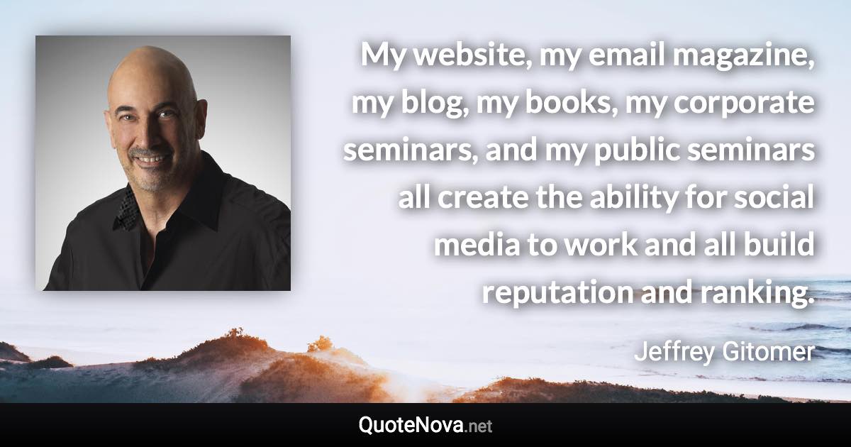 My website, my email magazine, my blog, my books, my corporate seminars, and my public seminars all create the ability for social media to work and all build reputation and ranking. - Jeffrey Gitomer quote