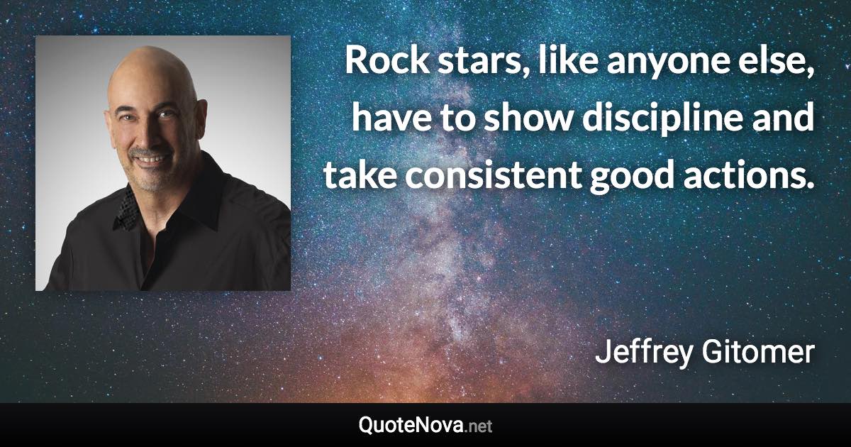 Rock stars, like anyone else, have to show discipline and take consistent good actions. - Jeffrey Gitomer quote