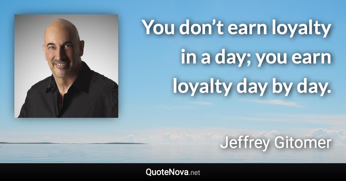 You don’t earn loyalty in a day; you earn loyalty day by day. - Jeffrey Gitomer quote