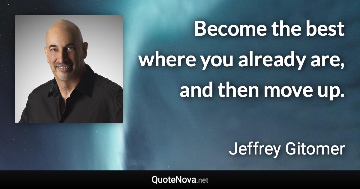 Become the best where you already are, and then move up. - Jeffrey Gitomer quote