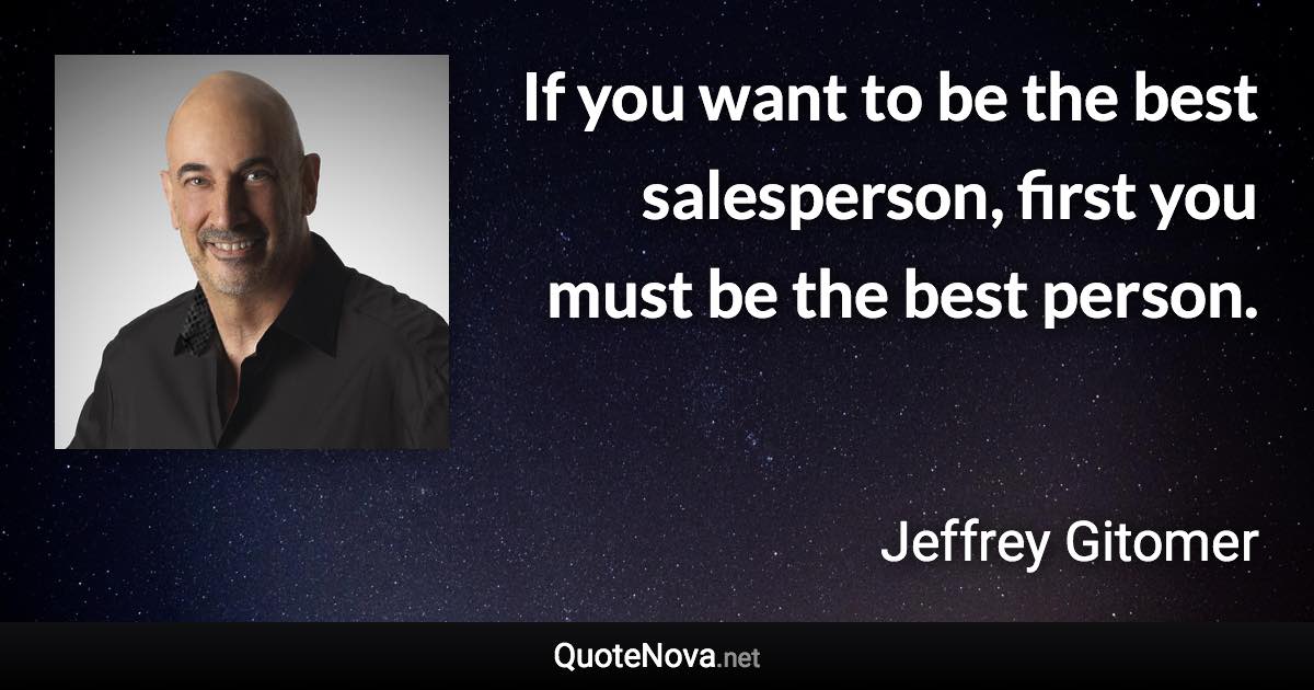 If you want to be the best salesperson, first you must be the best person. - Jeffrey Gitomer quote