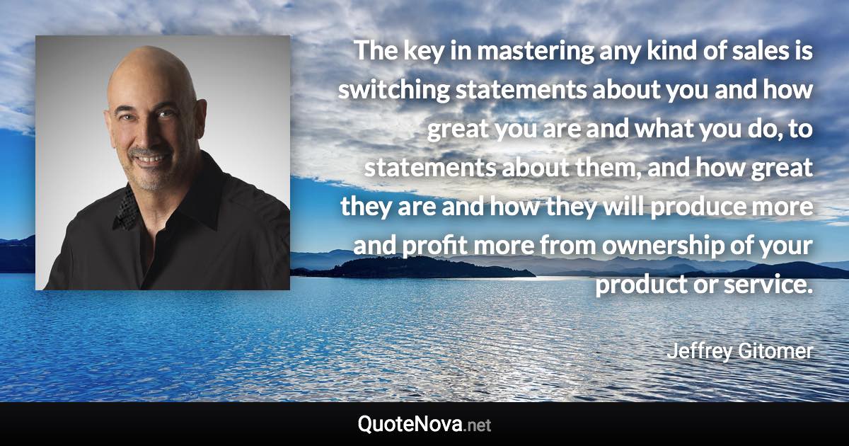 The key in mastering any kind of sales is switching statements about you and how great you are and what you do, to statements about them, and how great they are and how they will produce more and profit more from ownership of your product or service. - Jeffrey Gitomer quote