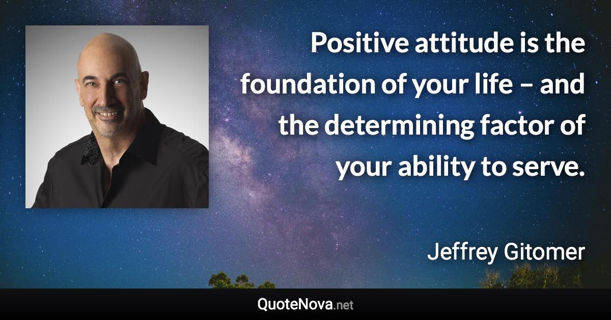 Positive attitude is the foundation of your life – and the determining factor of your ability to serve. - Jeffrey Gitomer quote
