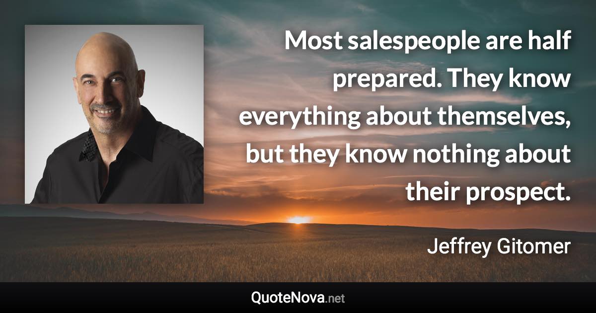 Most salespeople are half prepared. They know everything about themselves, but they know nothing about their prospect. - Jeffrey Gitomer quote