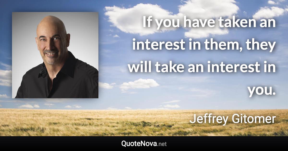 If you have taken an interest in them, they will take an interest in you. - Jeffrey Gitomer quote