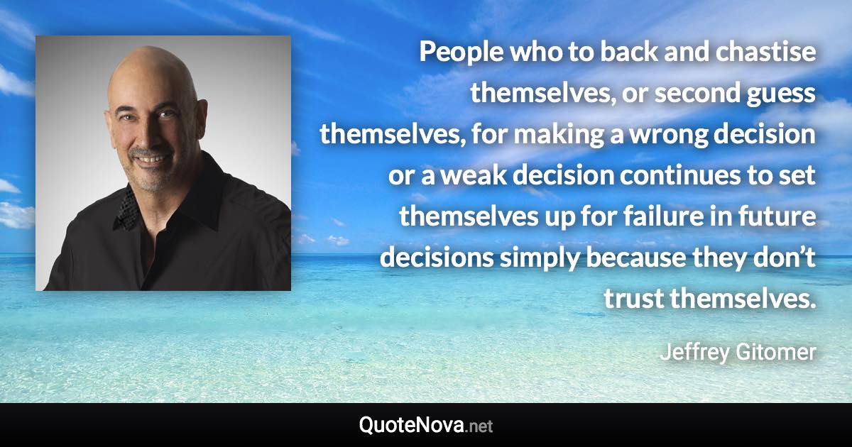 People who to back and chastise themselves, or second guess themselves, for making a wrong decision or a weak decision continues to set themselves up for failure in future decisions simply because they don’t trust themselves. - Jeffrey Gitomer quote