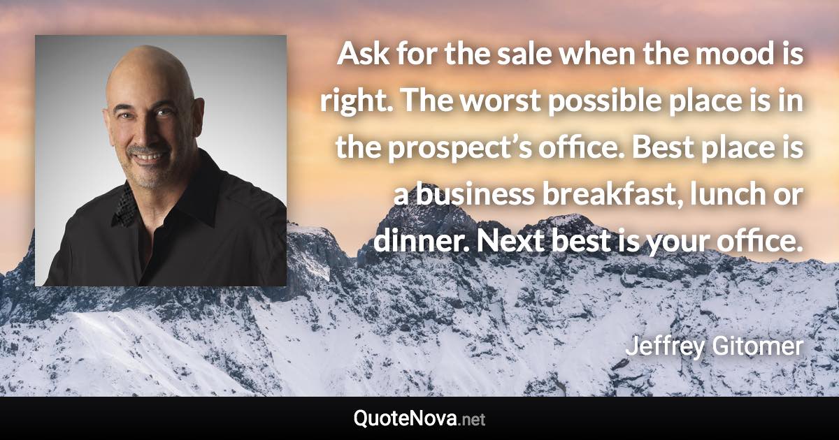 Ask for the sale when the mood is right. The worst possible place is in the prospect’s office. Best place is a business breakfast, lunch or dinner. Next best is your office. - Jeffrey Gitomer quote