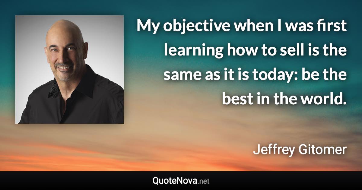 My objective when I was first learning how to sell is the same as it is today: be the best in the world. - Jeffrey Gitomer quote