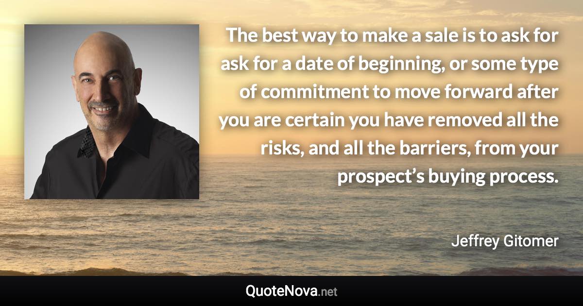 The best way to make a sale is to ask for ask for a date of beginning, or some type of commitment to move forward after you are certain you have removed all the risks, and all the barriers, from your prospect’s buying process. - Jeffrey Gitomer quote