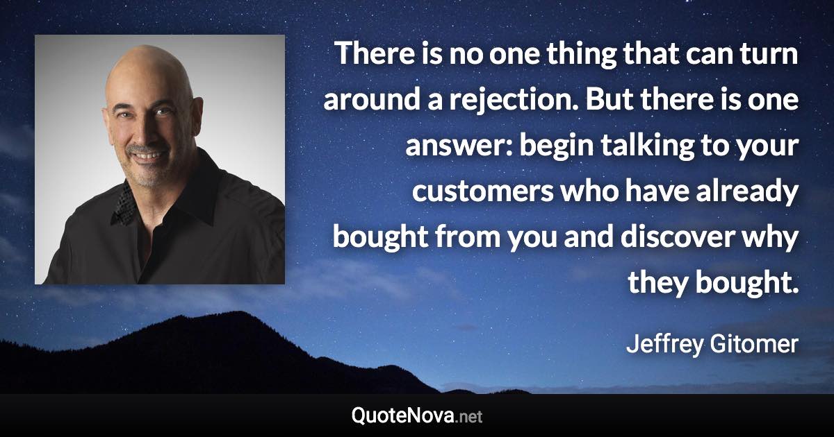 There is no one thing that can turn around a rejection. But there is one answer: begin talking to your customers who have already bought from you and discover why they bought. - Jeffrey Gitomer quote