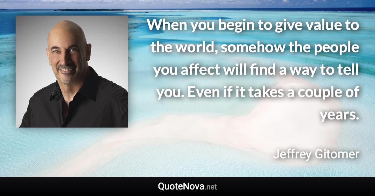 When you begin to give value to the world, somehow the people you affect will find a way to tell you. Even if it takes a couple of years. - Jeffrey Gitomer quote