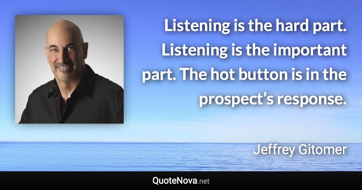 Listening is the hard part. Listening is the important part. The hot button is in the prospect’s response. - Jeffrey Gitomer quote