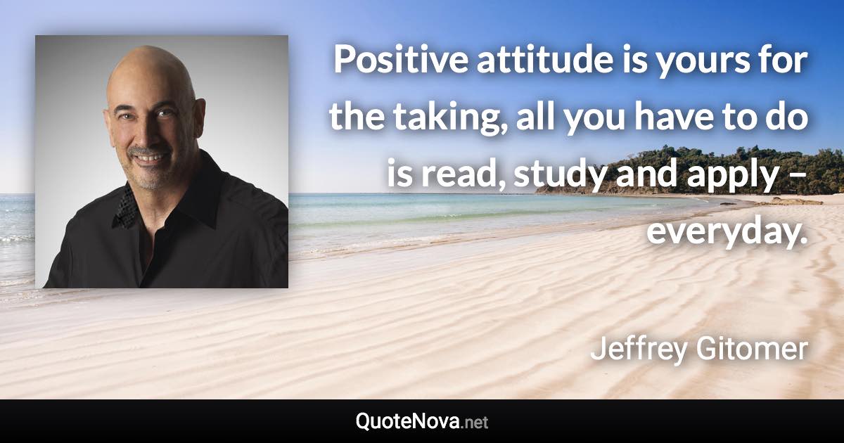 Positive attitude is yours for the taking, all you have to do is read, study and apply – everyday. - Jeffrey Gitomer quote