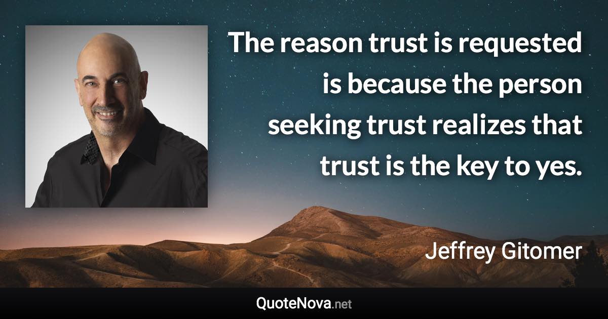 The reason trust is requested is because the person seeking trust realizes that trust is the key to yes. - Jeffrey Gitomer quote