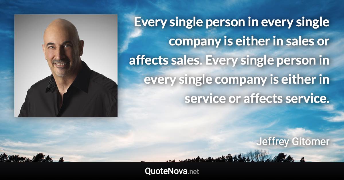 Every single person in every single company is either in sales or affects sales. Every single person in every single company is either in service or affects service. - Jeffrey Gitomer quote