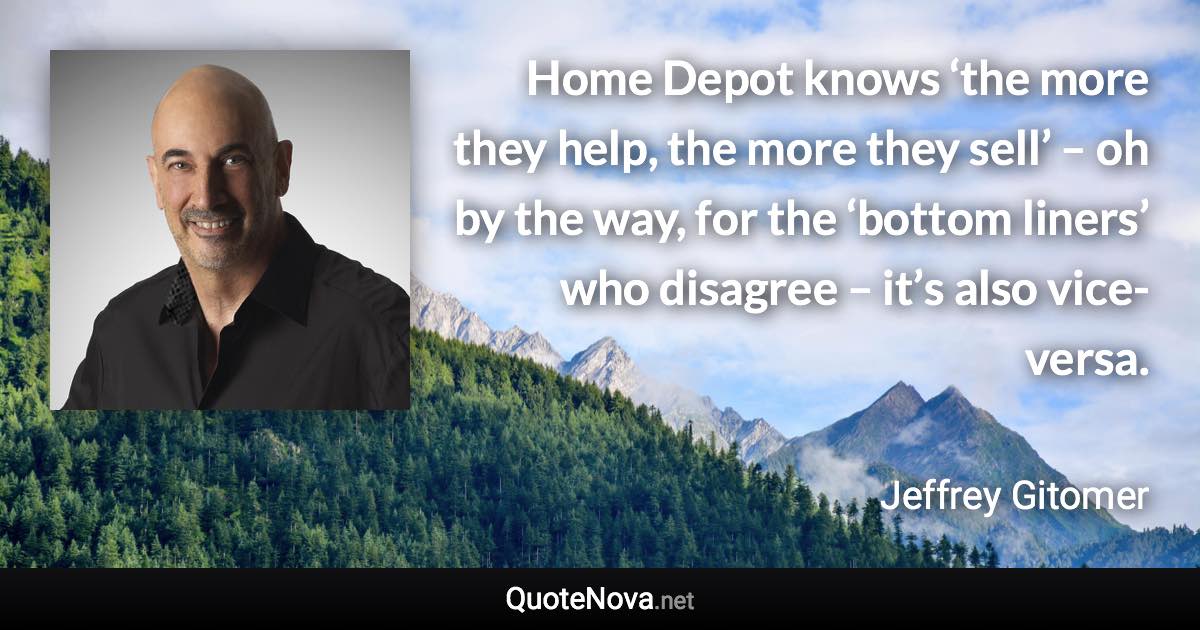 Home Depot knows ‘the more they help, the more they sell’ – oh by the way, for the ‘bottom liners’ who disagree – it’s also vice-versa. - Jeffrey Gitomer quote