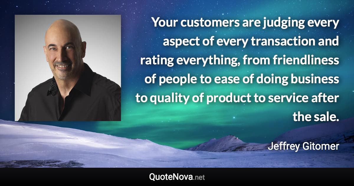 Your customers are judging every aspect of every transaction and rating everything, from friendliness of people to ease of doing business to quality of product to service after the sale. - Jeffrey Gitomer quote