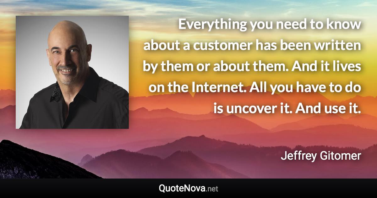 Everything you need to know about a customer has been written by them or about them. And it lives on the Internet. All you have to do is uncover it. And use it. - Jeffrey Gitomer quote