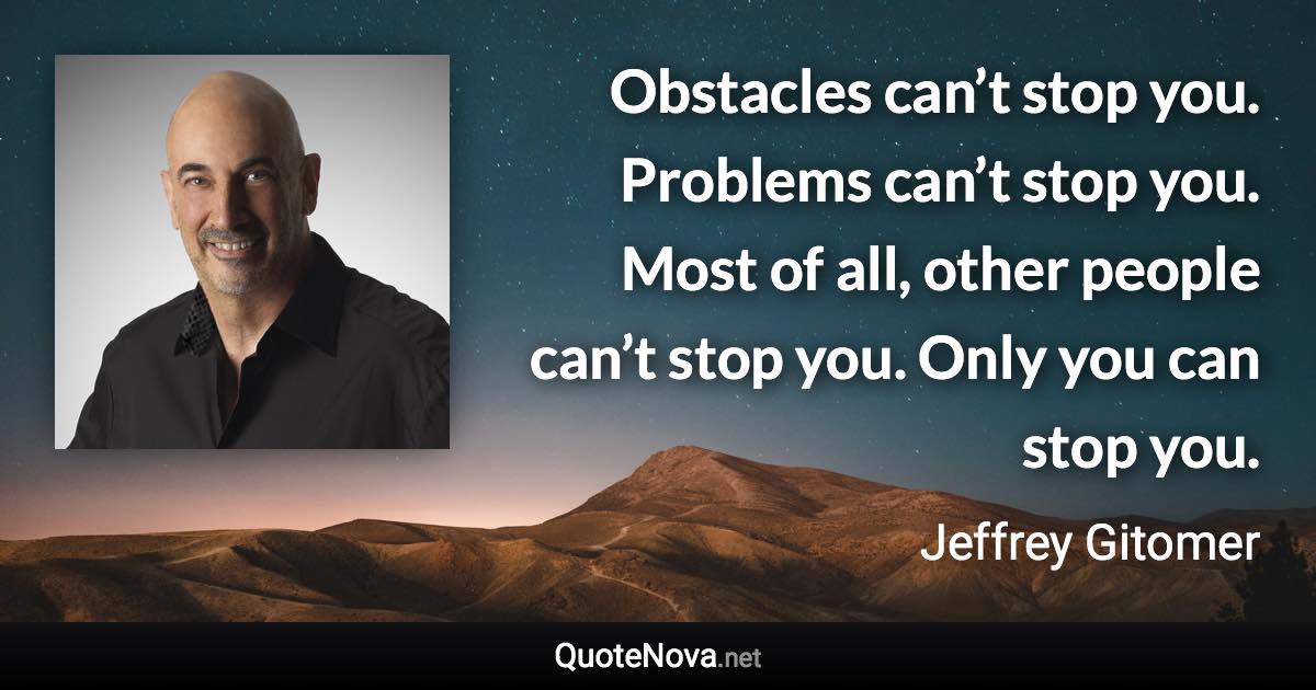 Obstacles can’t stop you. Problems can’t stop you. Most of all, other people can’t stop you. Only you can stop you. - Jeffrey Gitomer quote
