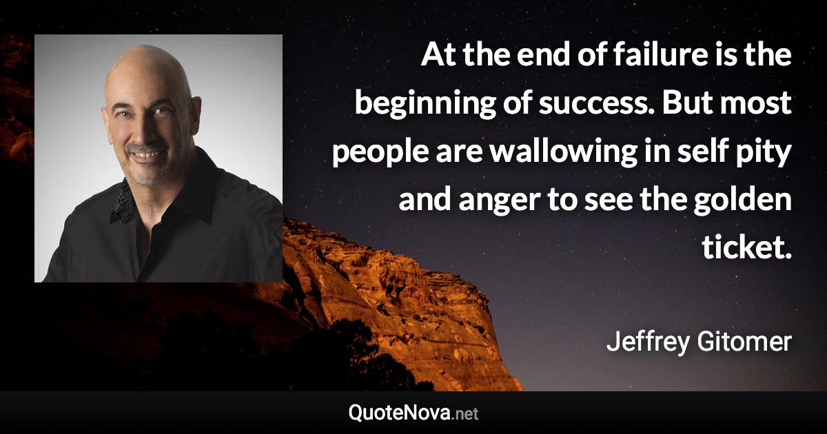 At the end of failure is the beginning of success. But most people are wallowing in self pity and anger to see the golden ticket. - Jeffrey Gitomer quote