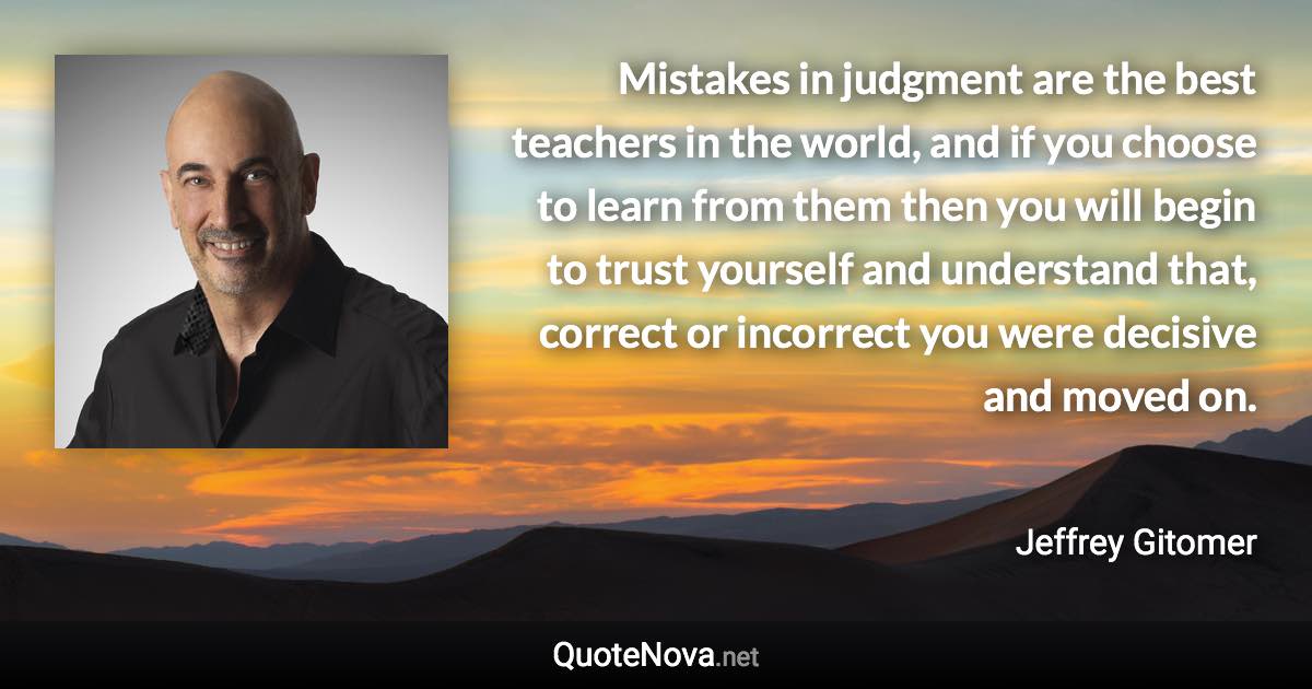 Mistakes in judgment are the best teachers in the world, and if you choose to learn from them then you will begin to trust yourself and understand that, correct or incorrect you were decisive and moved on. - Jeffrey Gitomer quote