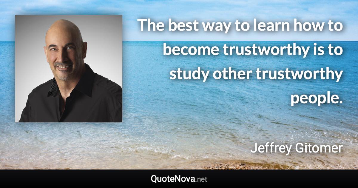 The best way to learn how to become trustworthy is to study other trustworthy people. - Jeffrey Gitomer quote