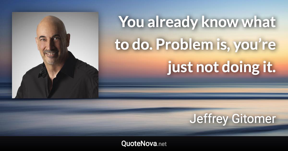 You already know what to do. Problem is, you’re just not doing it. - Jeffrey Gitomer quote