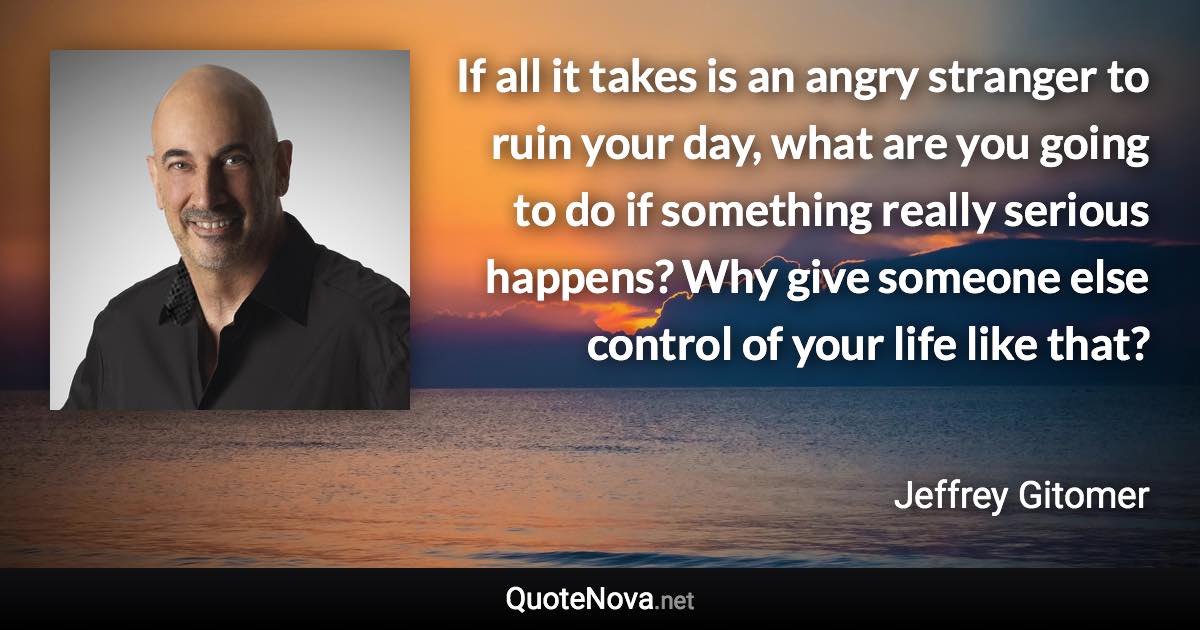 If all it takes is an angry stranger to ruin your day, what are you going to do if something really serious happens? Why give someone else control of your life like that? - Jeffrey Gitomer quote