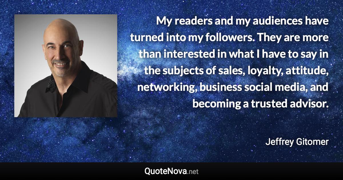 My readers and my audiences have turned into my followers. They are more than interested in what I have to say in the subjects of sales, loyalty, attitude, networking, business social media, and becoming a trusted advisor. - Jeffrey Gitomer quote