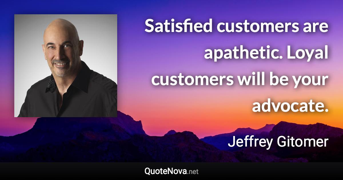 Satisfied customers are apathetic. Loyal customers will be your advocate. - Jeffrey Gitomer quote