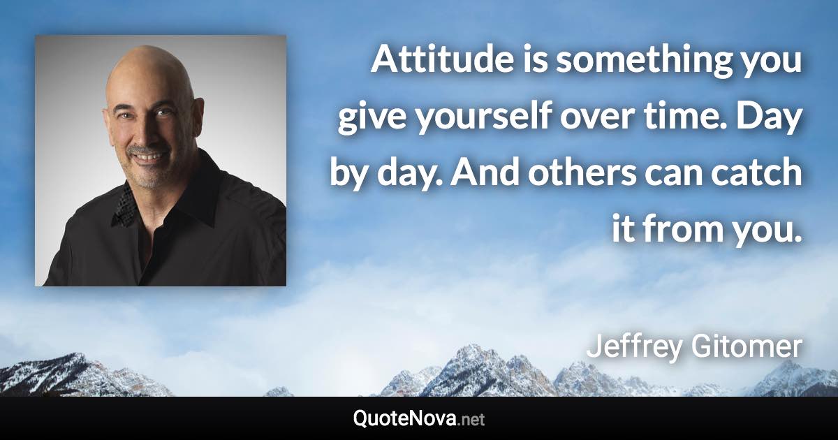 Attitude is something you give yourself over time. Day by day. And others can catch it from you. - Jeffrey Gitomer quote