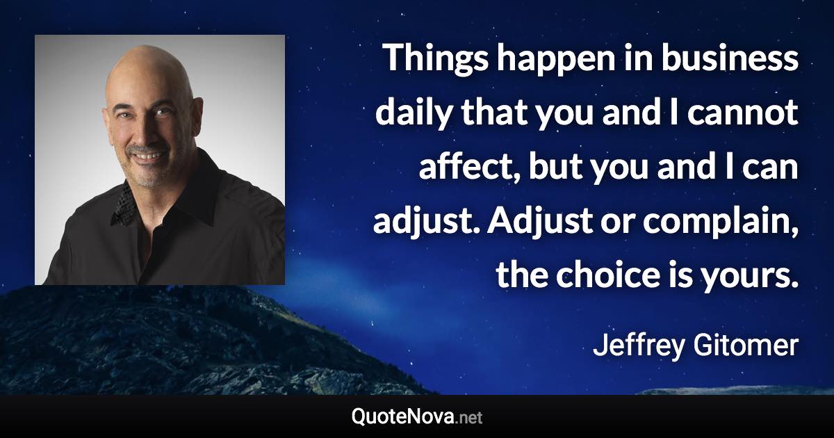 Things happen in business daily that you and I cannot affect, but you and I can adjust. Adjust or complain, the choice is yours. - Jeffrey Gitomer quote