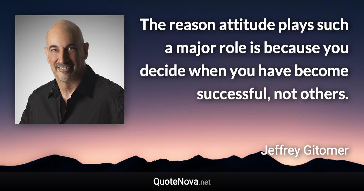 The reason attitude plays such a major role is because you decide when you have become successful, not others. - Jeffrey Gitomer quote