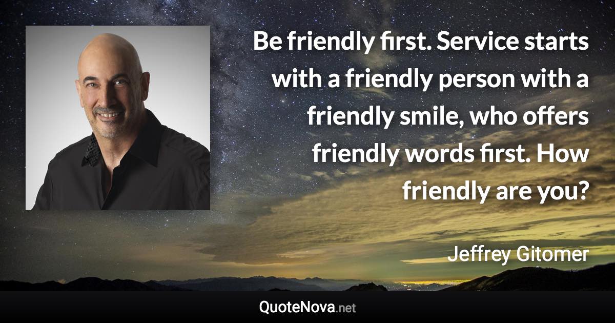 Be friendly first. Service starts with a friendly person with a friendly smile, who offers friendly words first. How friendly are you? - Jeffrey Gitomer quote