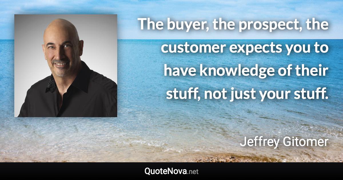 The buyer, the prospect, the customer expects you to have knowledge of their stuff, not just your stuff. - Jeffrey Gitomer quote