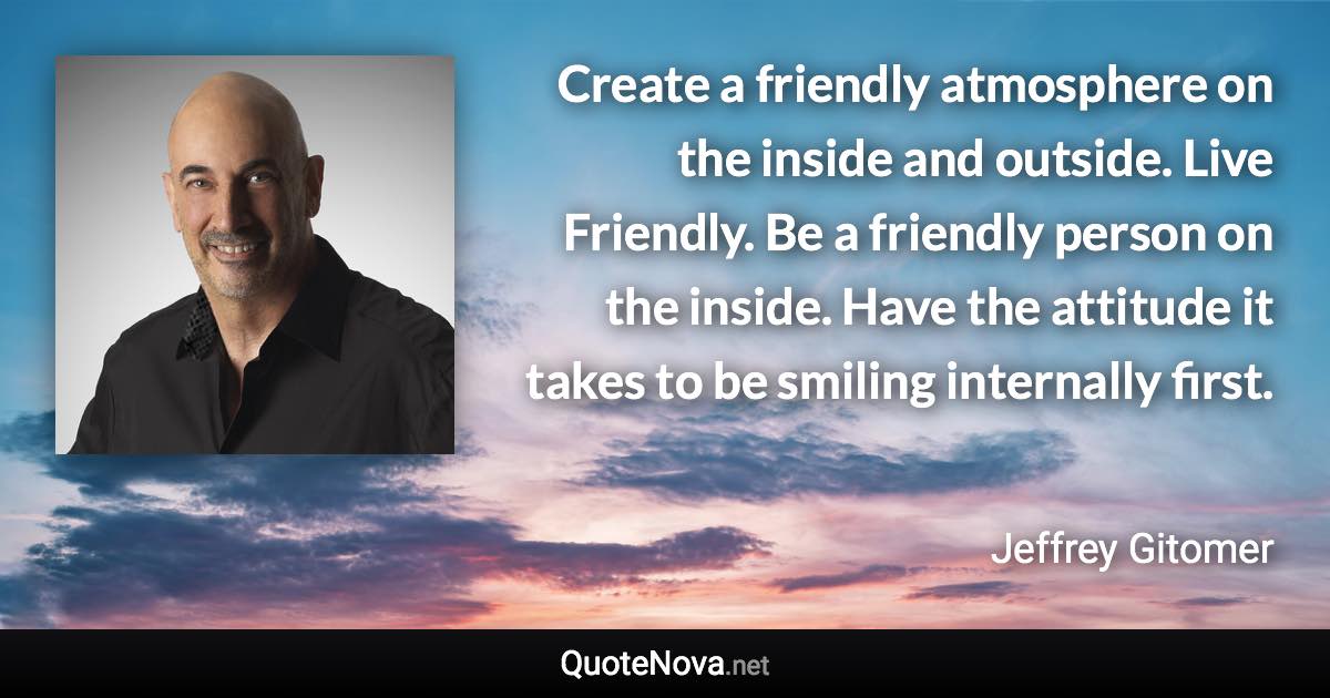 Create a friendly atmosphere on the inside and outside. Live Friendly. Be a friendly person on the inside. Have the attitude it takes to be smiling internally first. - Jeffrey Gitomer quote