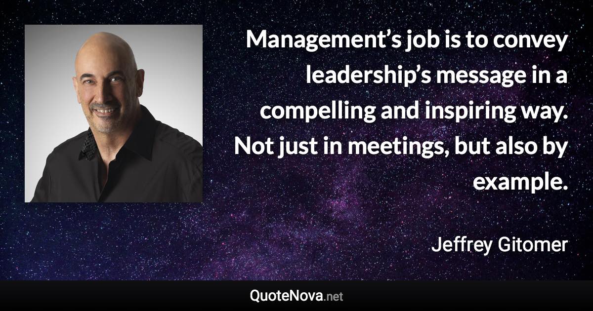 Management’s job is to convey leadership’s message in a compelling and inspiring way. Not just in meetings, but also by example. - Jeffrey Gitomer quote