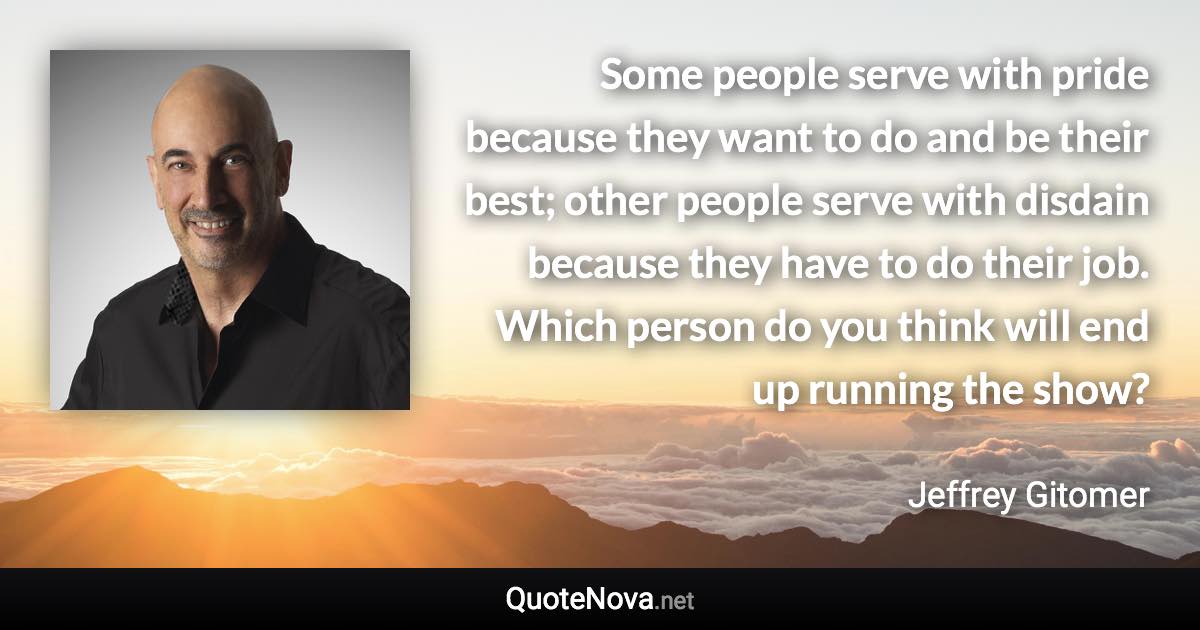 Some people serve with pride because they want to do and be their best; other people serve with disdain because they have to do their job. Which person do you think will end up running the show? - Jeffrey Gitomer quote