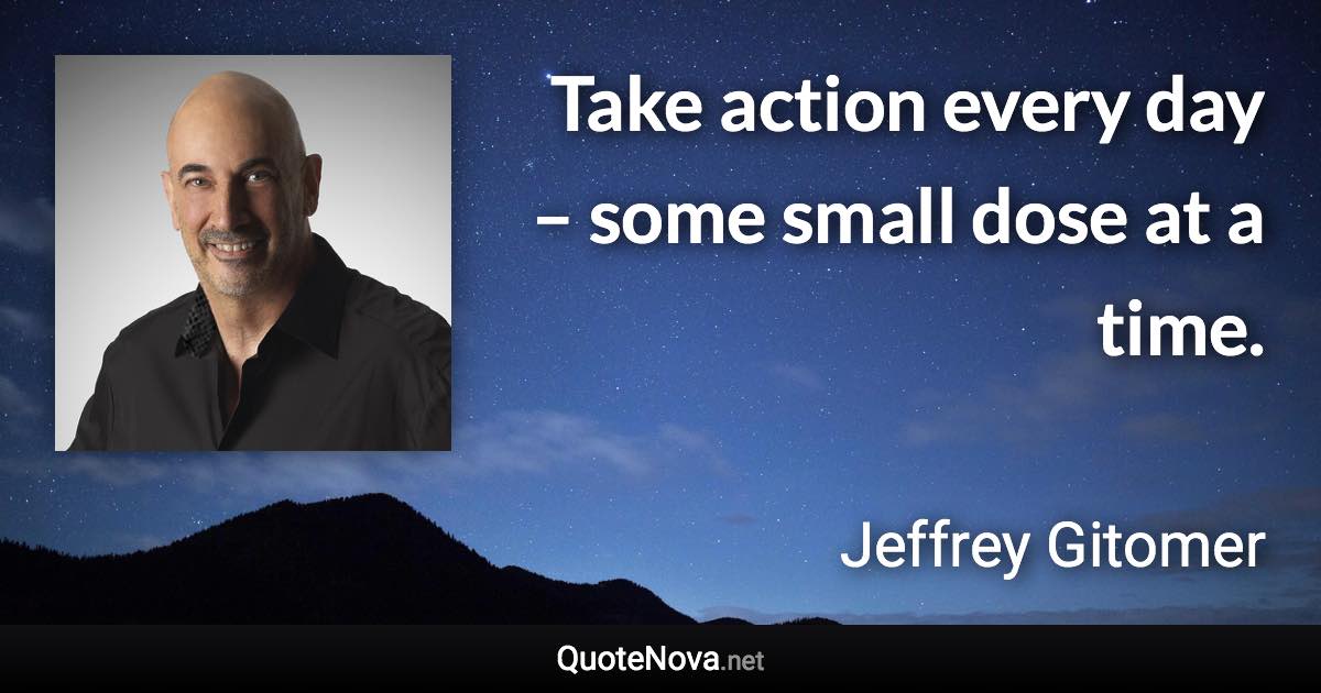 Take action every day – some small dose at a time. - Jeffrey Gitomer quote