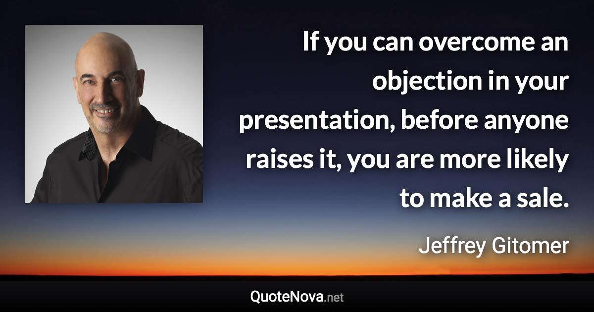 If you can overcome an objection in your presentation, before anyone raises it, you are more likely to make a sale. - Jeffrey Gitomer quote