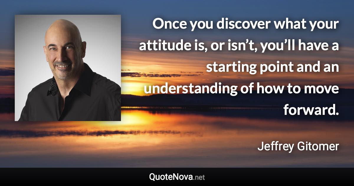 Once you discover what your attitude is, or isn’t, you’ll have a starting point and an understanding of how to move forward. - Jeffrey Gitomer quote