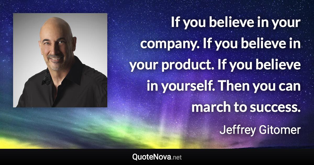 If you believe in your company. If you believe in your product. If you believe in yourself. Then you can march to success. - Jeffrey Gitomer quote