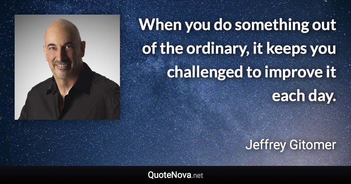 When you do something out of the ordinary, it keeps you challenged to improve it each day. - Jeffrey Gitomer quote