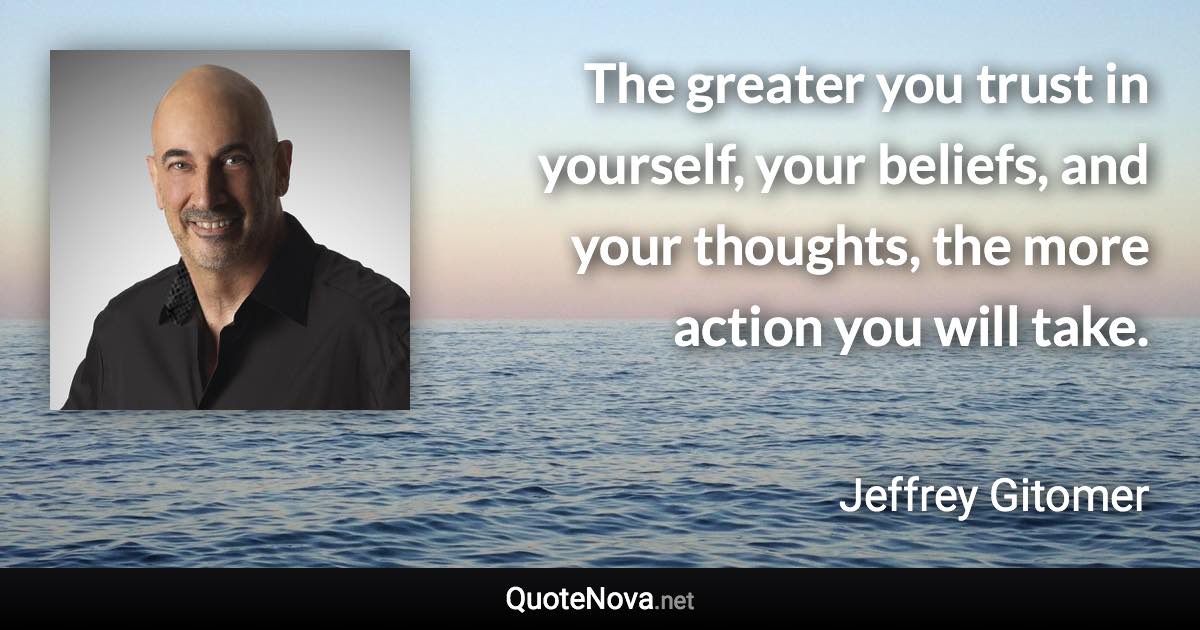 The greater you trust in yourself, your beliefs, and your thoughts, the more action you will take. - Jeffrey Gitomer quote