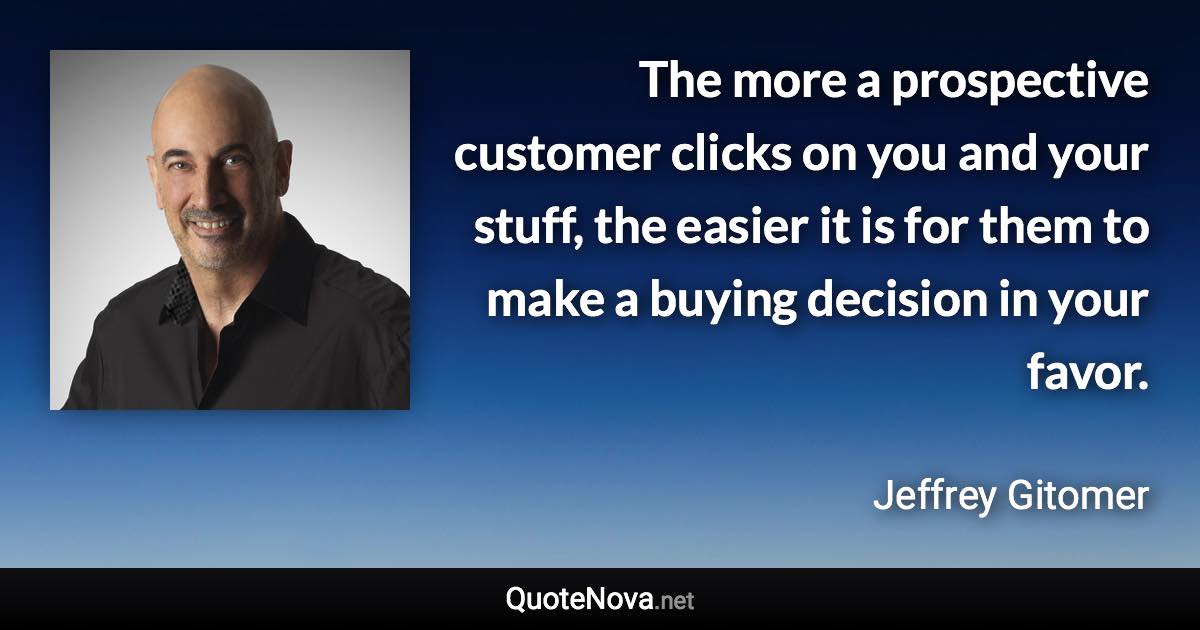 The more a prospective customer clicks on you and your stuff, the easier it is for them to make a buying decision in your favor. - Jeffrey Gitomer quote