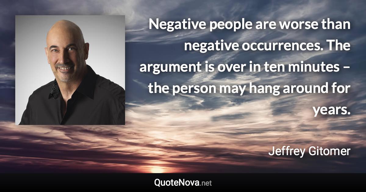 Negative people are worse than negative occurrences. The argument is over in ten minutes – the person may hang around for years. - Jeffrey Gitomer quote