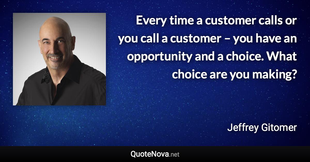 Every time a customer calls or you call a customer – you have an opportunity and a choice. What choice are you making? - Jeffrey Gitomer quote