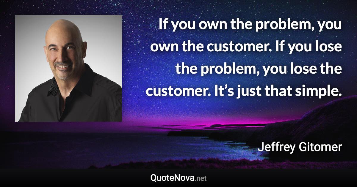 If you own the problem, you own the customer. If you lose the problem, you lose the customer. It’s just that simple. - Jeffrey Gitomer quote