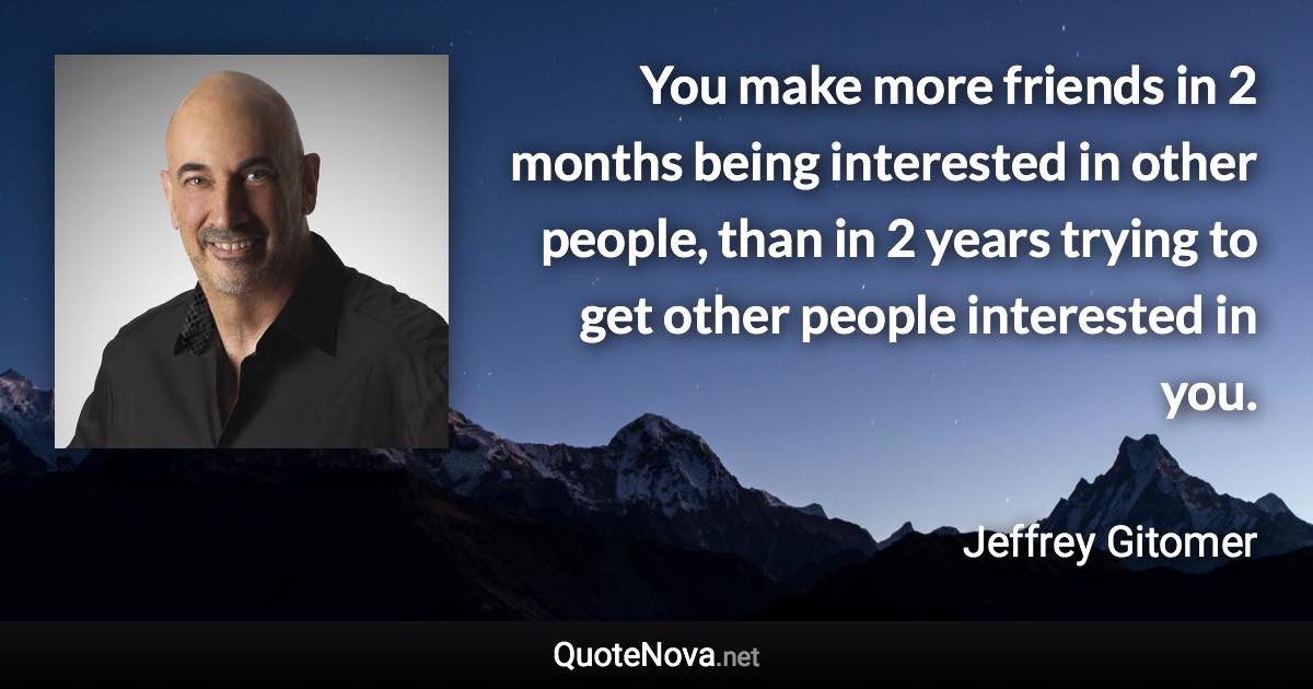 You make more friends in 2 months being interested in other people, than in 2 years trying to get other people interested in you. - Jeffrey Gitomer quote