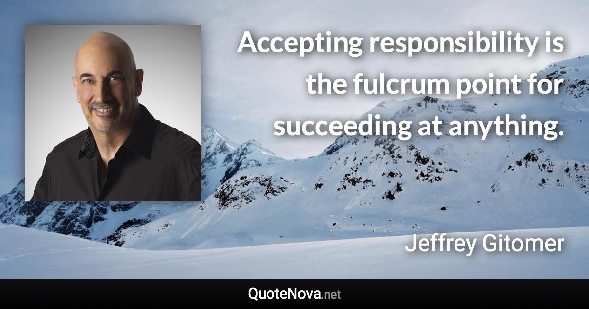 Accepting responsibility is the fulcrum point for succeeding at anything. - Jeffrey Gitomer quote